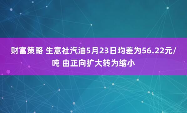 财富策略 生意社汽油5月23日均差为56.22元/吨 由正向扩大转为缩小