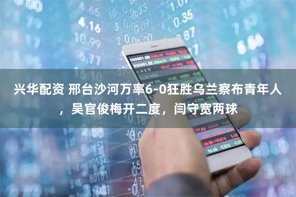 兴华配资 邢台沙河万率6-0狂胜乌兰察布青年人，吴官俊梅开二度，闫守宽两球