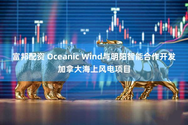 富邦配资 Oceanic Wind与明阳智能合作开发加拿大海上风电项目