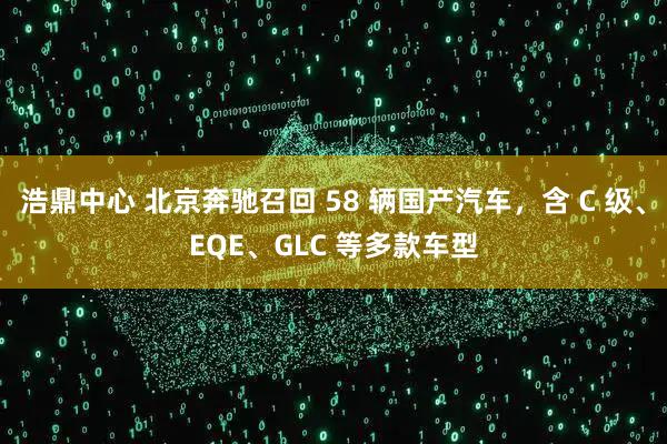 浩鼎中心 北京奔驰召回 58 辆国产汽车，含 C 级、EQE、GLC 等多款车型