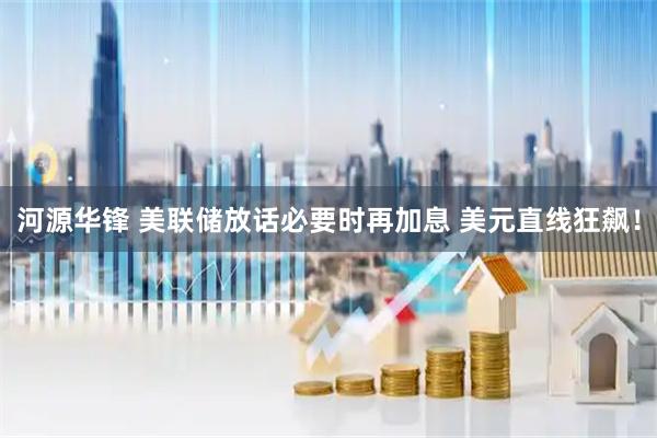 河源华锋 美联储放话必要时再加息 美元直线狂飙！