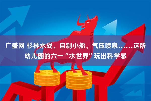 广盛网 杉林水战、自制小船、气压喷泉……这所幼儿园的六一“水世界”玩出科学感