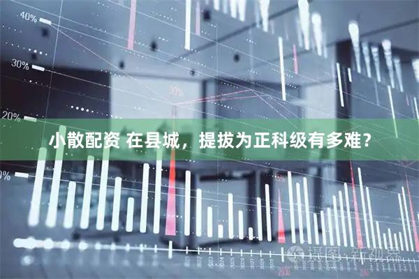小散配资 在县城，提拔为正科级有多难？