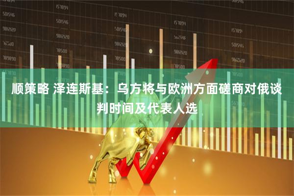 顺策略 泽连斯基：乌方将与欧洲方面磋商对俄谈判时间及代表人选