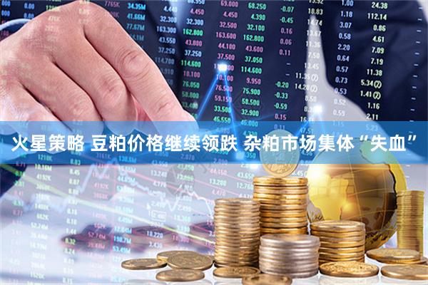 火星策略 豆粕价格继续领跌 杂粕市场集体“失血”