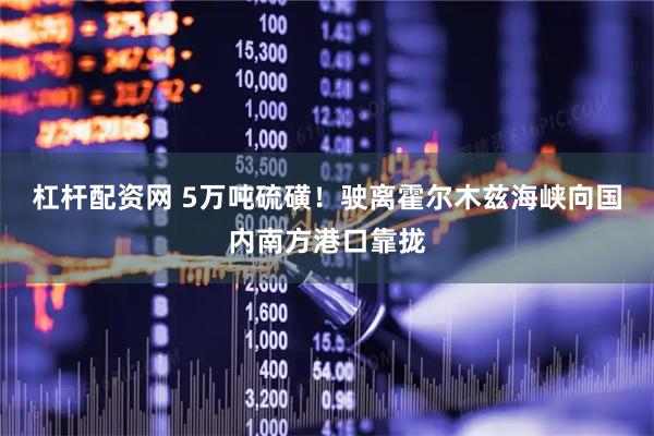 杠杆配资网 5万吨硫磺！驶离霍尔木兹海峡向国内南方港口靠拢