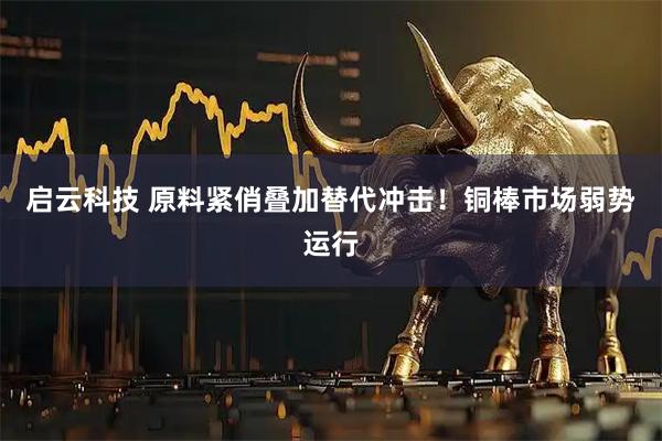 启云科技 原料紧俏叠加替代冲击！铜棒市场弱势运行