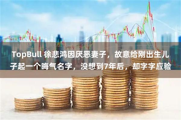 TopBull 徐悲鸿因厌恶妻子，故意给刚出生儿子起一个晦气名字，没想到7年后，却字字应验