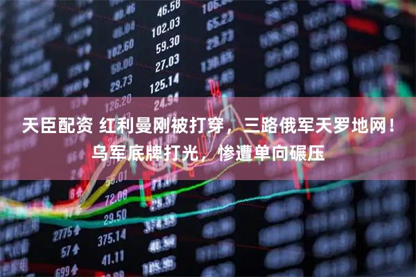 天臣配资 红利曼刚被打穿，三路俄军天罗地网！乌军底牌打光，惨遭单向碾压