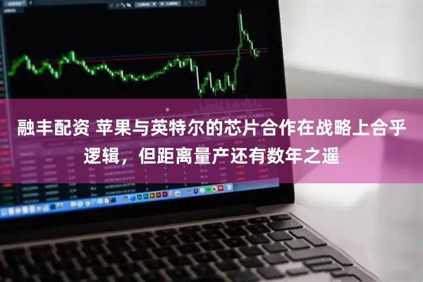 融丰配资 苹果与英特尔的芯片合作在战略上合乎逻辑，但距离量产还有数年之遥