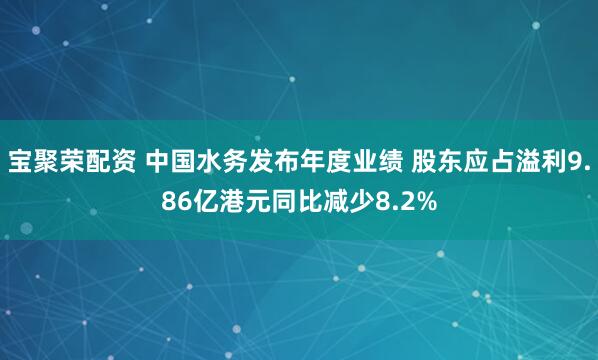 宝聚荣配资 中国水务发布年度业绩 股东应占溢利9.86亿港元同比减少8.2%