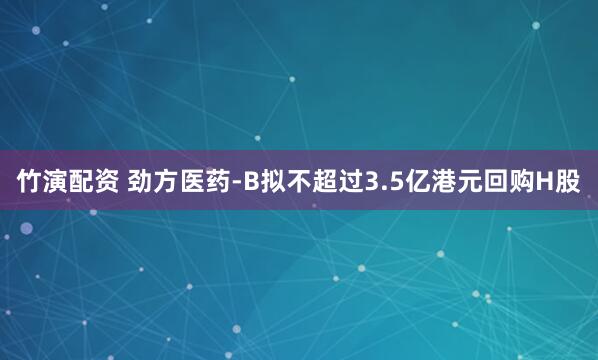 竹演配资 劲方医药-B拟不超过3.5亿港元回购H股