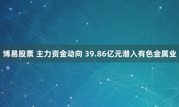 博易股票 主力资金动向 39.86亿元潜入有色金属业