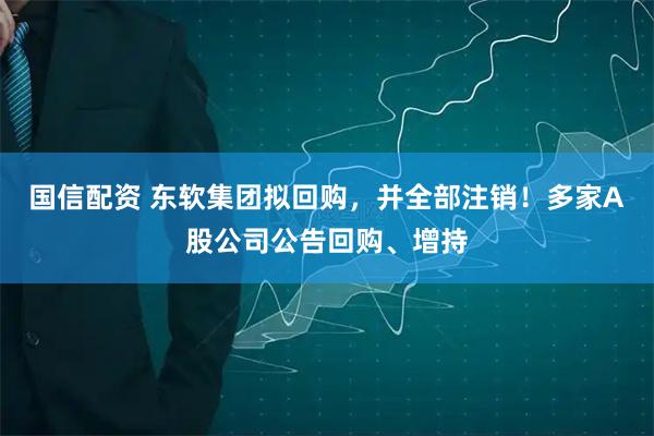 国信配资 东软集团拟回购，并全部注销！多家A股公司公告回购、增持