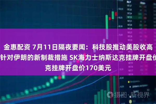 金惠配资 7月11日隔夜要闻：科技股推动美股收高 美国发布针对伊朗的新制裁措施 SK海力士纳斯达克挂牌开盘价170美元