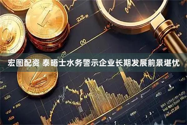 宏图配资 泰晤士水务警示企业长期发展前景堪忧