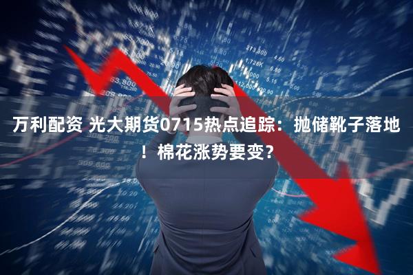 万利配资 光大期货0715热点追踪：抛储靴子落地！棉花涨势要变？