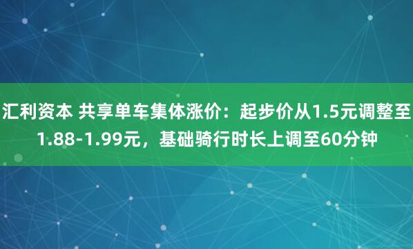 汇利资本 共享单车集体涨价：起步价从1.5元调整至1.88-1.99元，基础骑行时长上调至60分钟