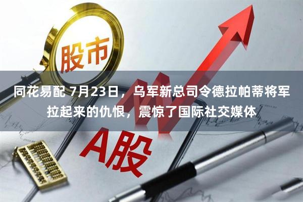 同花易配 7月23日，乌军新总司令德拉帕蒂将军拉起来的仇恨，震惊了国际社交媒体