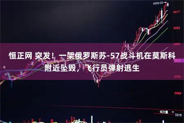 恒正网 突发！一架俄罗斯苏-57战斗机在莫斯科附近坠毁，飞行员弹射逃生