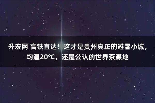 升宏网 高铁直达！这才是贵州真正的避暑小城，均温20℃，还是公认的世界茶源地
